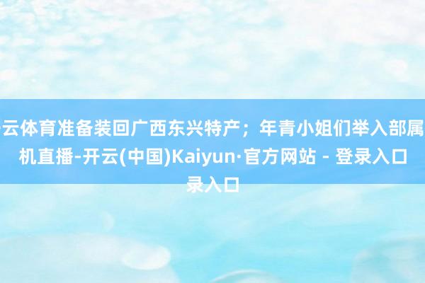 开云体育准备装回广西东兴特产；年青小姐们举入部属手机直播-开云(中国)Kaiyun·官方网站 - 登录入口