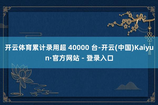 开云体育累计录用超 40000 台-开云(中国)Kaiyun·官方网站 - 登录入口
