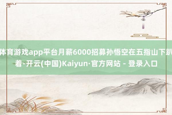 体育游戏app平台月薪6000招募孙悟空在五指山下趴着-开云(中国)Kaiyun·官方网站 - 登录入口