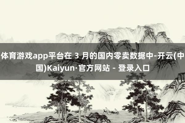 体育游戏app平台在 3 月的国内零卖数据中-开云(中国)Kaiyun·官方网站 - 登录入口