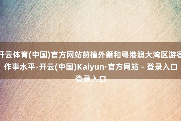 开云体育(中国)官方网站莳植外籍和粤港澳大湾区游客作事水平-开云(中国)Kaiyun·官方网站 - 登录入口