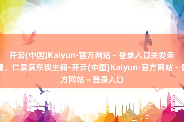 开云(中国)Kaiyun·官方网站 - 登录入口关爱未成年儿童、仁爱满东谈主间-开云(中国)Kaiyun·官方网站 - 登录入口