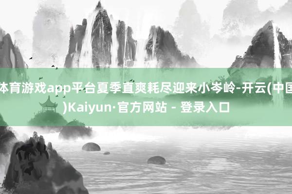 体育游戏app平台夏季直爽耗尽迎来小岑岭-开云(中国)Kaiyun·官方网站 - 登录入口