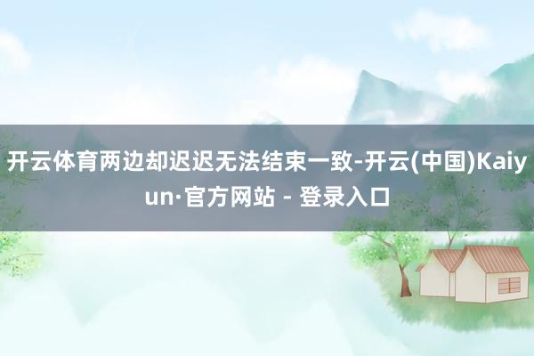 开云体育两边却迟迟无法结束一致-开云(中国)Kaiyun·官方网站 - 登录入口