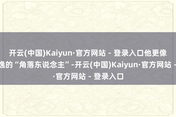 开云(中国)Kaiyun·官方网站 - 登录入口他更像是一个恬逸的“角落东说念主”-开云(中国)Kaiyun·官方网站 - 登录入口