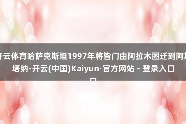开云体育哈萨克斯坦1997年将皆门由阿拉木图迁到阿斯塔纳-开云(中国)Kaiyun·官方网站 - 登录入口