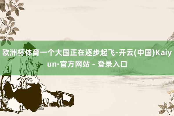 欧洲杯体育一个大国正在逐步起飞-开云(中国)Kaiyun·官方网站 - 登录入口
