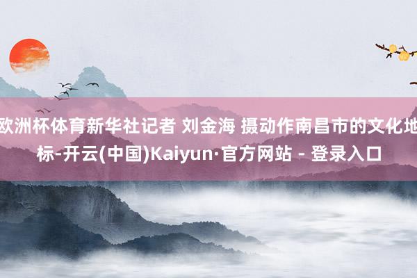 欧洲杯体育新华社记者 刘金海 摄　　动作南昌市的文化地标-开云(中国)Kaiyun·官方网站 - 登录入口