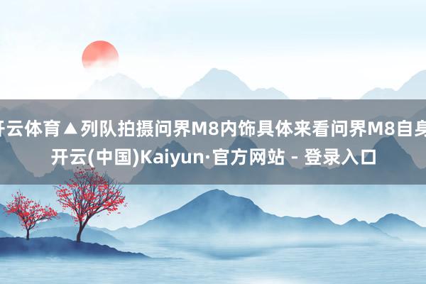 开云体育▲列队拍摄问界M8内饰具体来看问界M8自身-开云(中国)Kaiyun·官方网站 - 登录入口