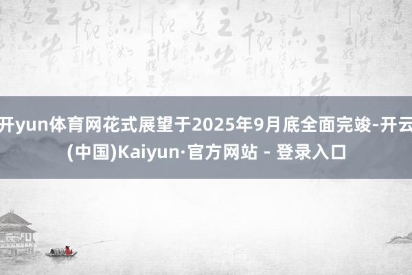 开yun体育网花式展望于2025年9月底全面完竣-开云(中国)Kaiyun·官方网站 - 登录入口