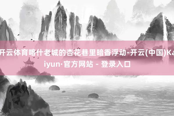 开云体育喀什老城的杏花巷里暗香浮动-开云(中国)Kaiyun·官方网站 - 登录入口
