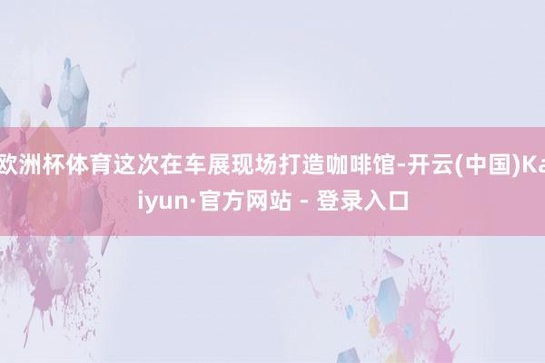 欧洲杯体育这次在车展现场打造咖啡馆-开云(中国)Kaiyun·官方网站 - 登录入口