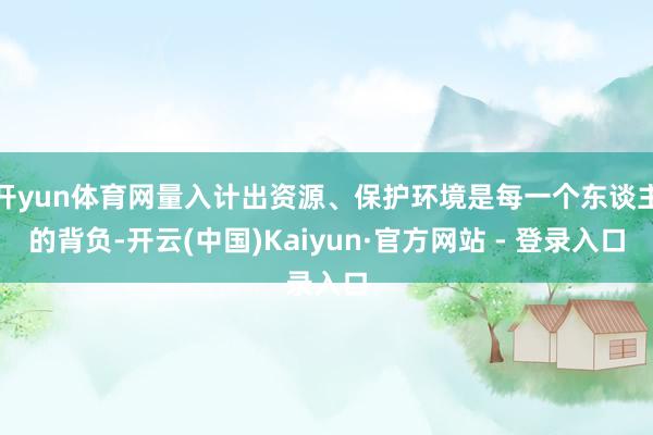 开yun体育网量入计出资源、保护环境是每一个东谈主的背负-开云(中国)Kaiyun·官方网站 - 登录入口