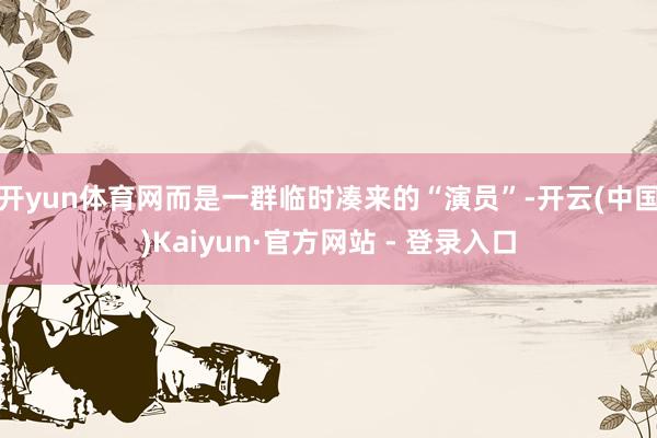 开yun体育网而是一群临时凑来的“演员”-开云(中国)Kaiyun·官方网站 - 登录入口