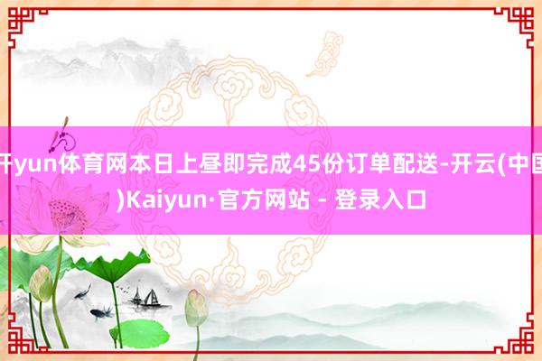 开yun体育网本日上昼即完成45份订单配送-开云(中国)Kaiyun·官方网站 - 登录入口