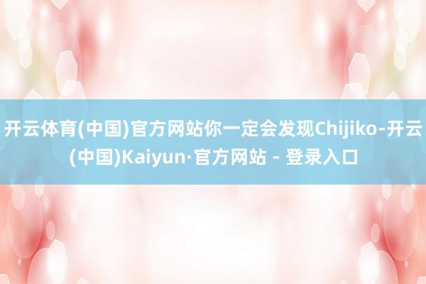 开云体育(中国)官方网站你一定会发现Chijiko-开云(中国)Kaiyun·官方网站 - 登录入口