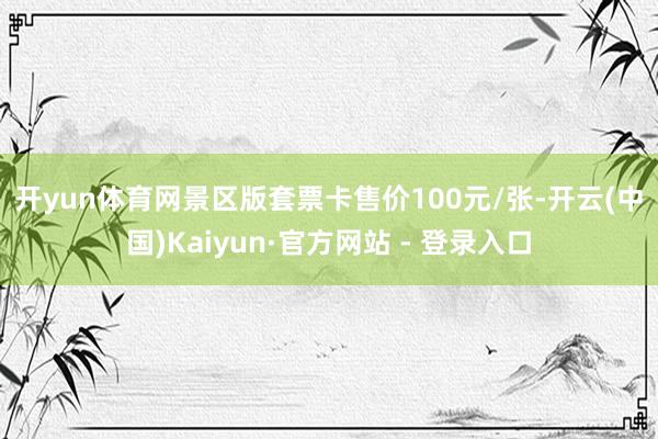 开yun体育网　　景区版套票卡售价100元/张-开云(中国)Kaiyun·官方网站 - 登录入口