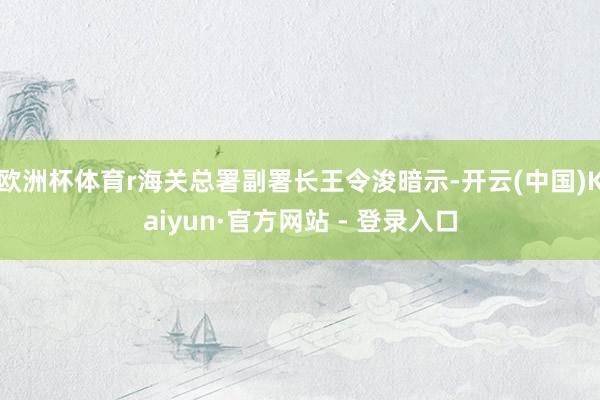欧洲杯体育r海关总署副署长王令浚暗示-开云(中国)Kaiyun·官方网站 - 登录入口