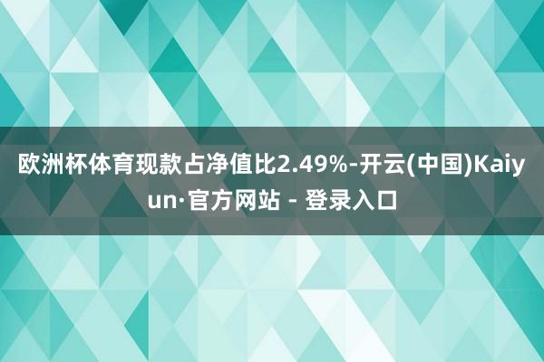 欧洲杯体育现款占净值比2.49%-开云(中国)Kaiyun·官方网站 - 登录入口