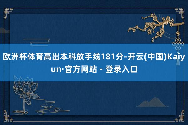 欧洲杯体育高出本科放手线181分-开云(中国)Kaiyun·官方网站 - 登录入口