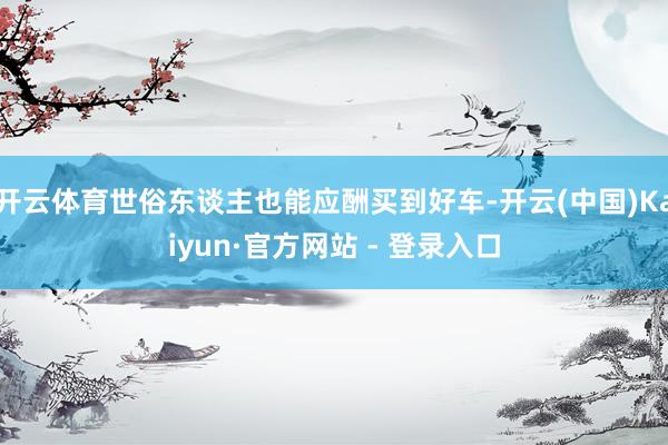 开云体育世俗东谈主也能应酬买到好车-开云(中国)Kaiyun·官方网站 - 登录入口