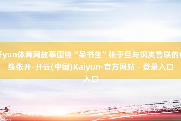 开yun体育网故事围绕“呆书生”张于旦与飒爽鲁瑛的奇缘张开-开云(中国)Kaiyun·官方网站 - 登录入口
