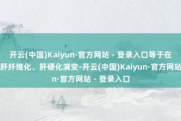开云(中国)Kaiyun·官方网站 - 登录入口等于在加快疾病向肝纤维化、肝硬化演变-开云(中国)Kaiyun·官方网站 - 登录入口