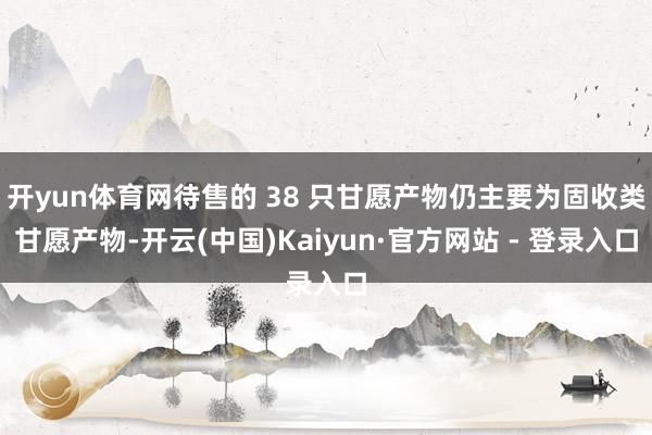 开yun体育网待售的 38 只甘愿产物仍主要为固收类甘愿产物-开云(中国)Kaiyun·官方网站 - 登录入口