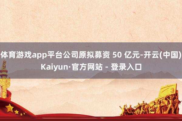 体育游戏app平台公司原拟募资 50 亿元-开云(中国)Kaiyun·官方网站 - 登录入口