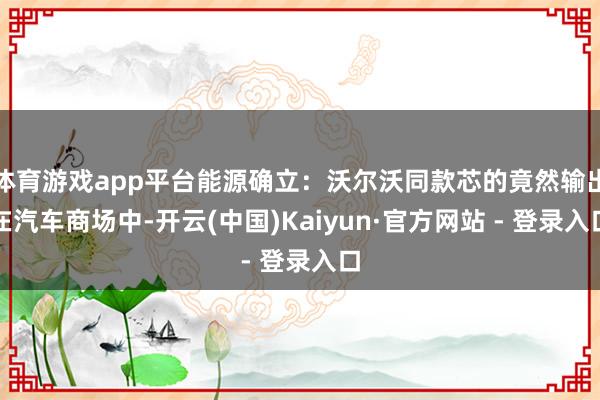 体育游戏app平台能源确立：沃尔沃同款芯的竟然输出在汽车商场中-开云(中国)Kaiyun·官方网站 - 登录入口