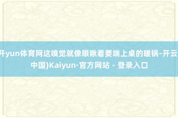 开yun体育网这嗅觉就像眼瞅着要端上桌的暖锅-开云(中国)Kaiyun·官方网站 - 登录入口