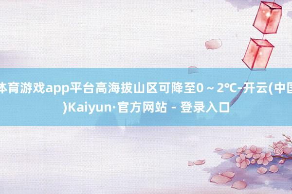 体育游戏app平台高海拔山区可降至0～2℃-开云(中国)Kaiyun·官方网站 - 登录入口