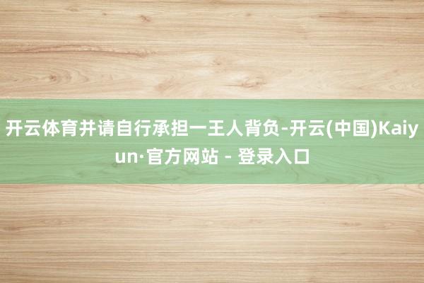 开云体育并请自行承担一王人背负-开云(中国)Kaiyun·官方网站 - 登录入口