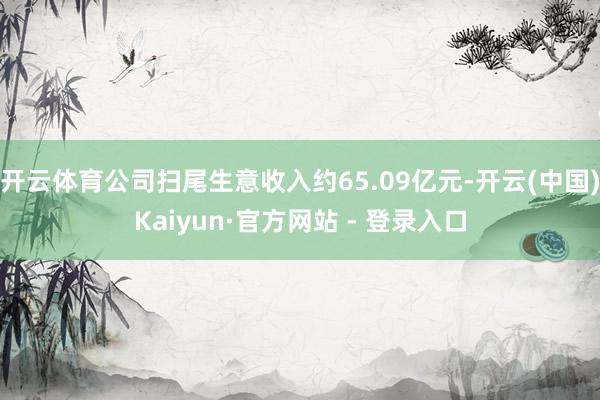 开云体育公司扫尾生意收入约65.09亿元-开云(中国)Kaiyun·官方网站 - 登录入口