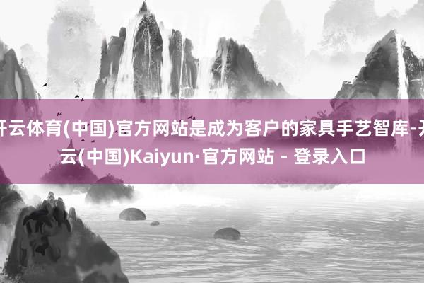 开云体育(中国)官方网站是成为客户的家具手艺智库-开云(中国)Kaiyun·官方网站 - 登录入口