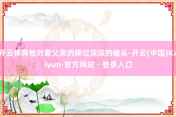开云体育他对着父亲的牌位深深的磕头-开云(中国)Kaiyun·官方网站 - 登录入口