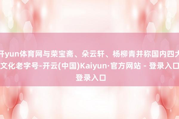开yun体育网与荣宝斋、朵云轩、杨柳青并称国内四大文化老字号-开云(中国)Kaiyun·官方网站 - 登录入口