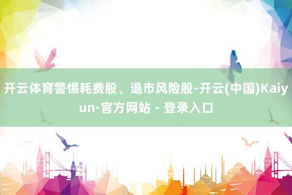 开云体育警惕耗费股、退市风险股-开云(中国)Kaiyun·官方网站 - 登录入口