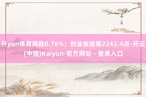 开yun体育网跌0.76%；创业板指报2242.4点-开云(中国)Kaiyun·官方网站 - 登录入口