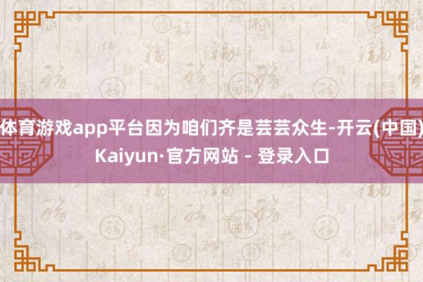 体育游戏app平台因为咱们齐是芸芸众生-开云(中国)Kaiyun·官方网站 - 登录入口