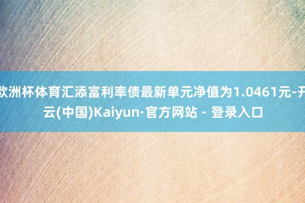 欧洲杯体育汇添富利率债最新单元净值为1.0461元-开云(中国)Kaiyun·官方网站 - 登录入口