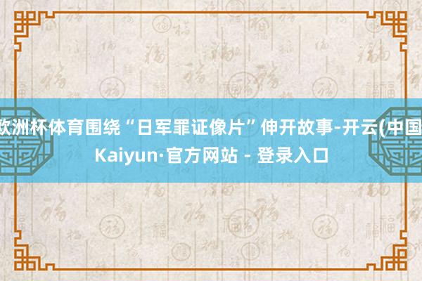 欧洲杯体育围绕“日军罪证像片”伸开故事-开云(中国)Kaiyun·官方网站 - 登录入口