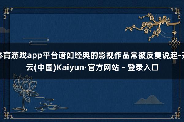 体育游戏app平台诸如经典的影视作品常被反复说起-开云(中国)Kaiyun·官方网站 - 登录入口
