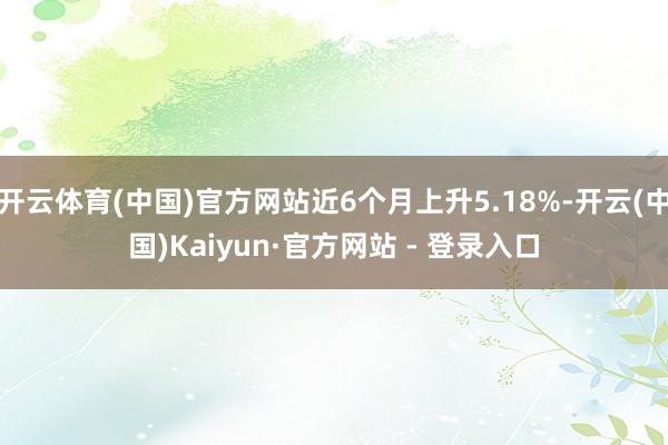 开云体育(中国)官方网站近6个月上升5.18%-开云(中国)Kaiyun·官方网站 - 登录入口