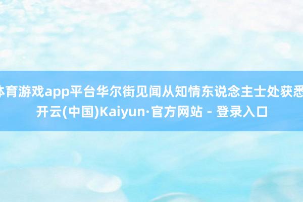 体育游戏app平台华尔街见闻从知情东说念主士处获悉-开云(中国)Kaiyun·官方网站 - 登录入口