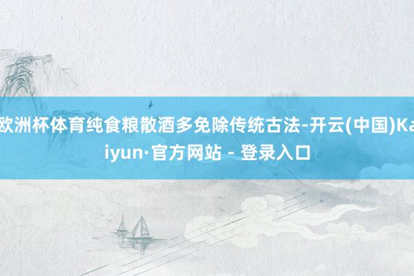 欧洲杯体育纯食粮散酒多免除传统古法-开云(中国)Kaiyun·官方网站 - 登录入口