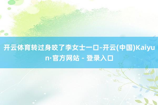 开云体育转过身咬了李女士一口-开云(中国)Kaiyun·官方网站 - 登录入口