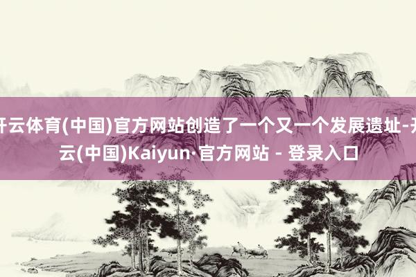 开云体育(中国)官方网站创造了一个又一个发展遗址-开云(中国)Kaiyun·官方网站 - 登录入口