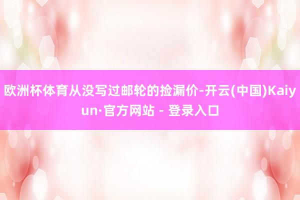 欧洲杯体育从没写过邮轮的捡漏价-开云(中国)Kaiyun·官方网站 - 登录入口