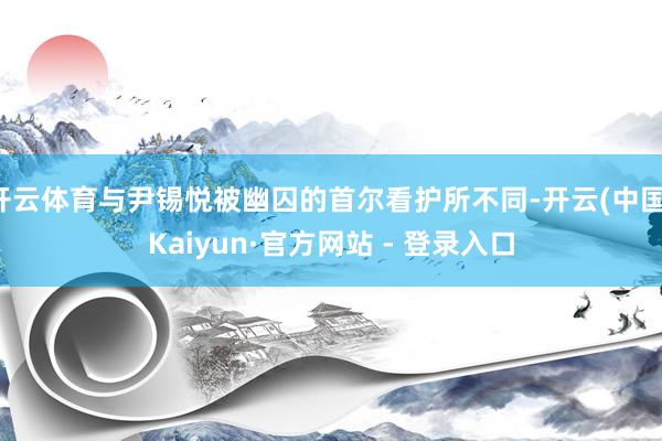 开云体育与尹锡悦被幽囚的首尔看护所不同-开云(中国)Kaiyun·官方网站 - 登录入口
